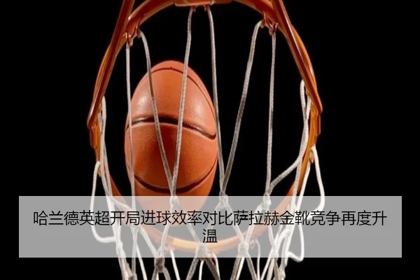 哈兰德英超开局进球效率对比萨拉赫金靴竞争再度升温